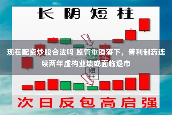 现在配资炒股合法吗 监管重锤落下，普利制药连续两年虚构业绩或面临退市