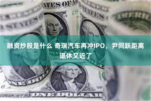 融资炒股是什么 奇瑞汽车再冲IPO，尹同跃距离退休又近了