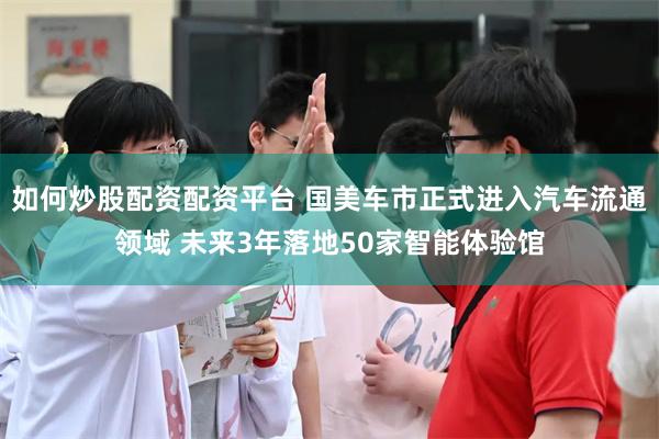 如何炒股配资配资平台 国美车市正式进入汽车流通领域 未来3年落地50家智能体验馆