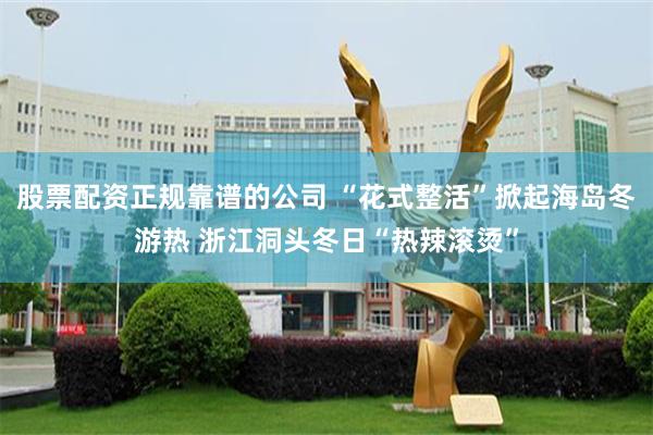 股票配资正规靠谱的公司 “花式整活”掀起海岛冬游热 浙江洞头冬日“热辣滚烫”