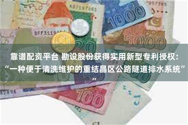 靠谱配资平台 勘设股份获得实用新型专利授权：“一种便于清洗维护的重结晶区公路隧道排水系统”