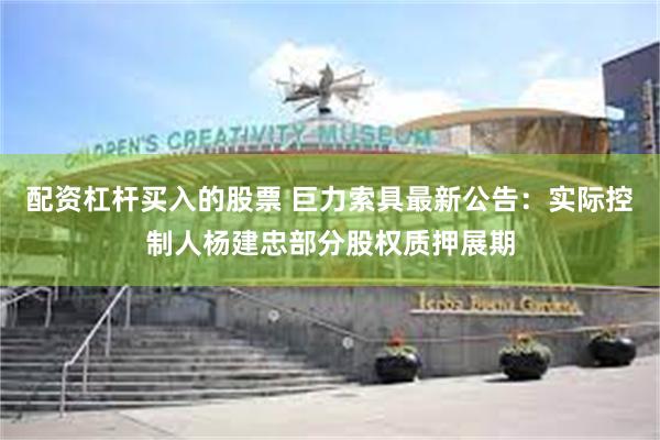 配资杠杆买入的股票 巨力索具最新公告：实际控制人杨建忠部分股权质押展期