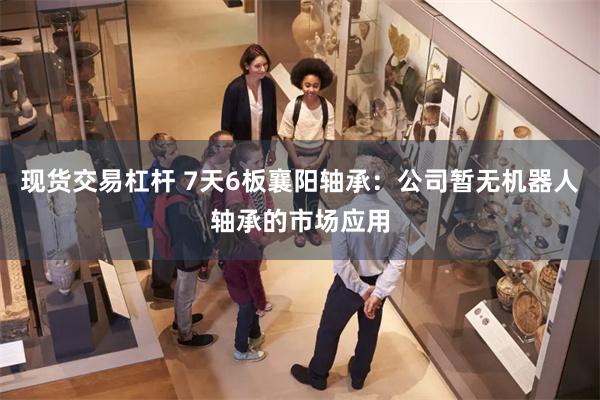 现货交易杠杆 7天6板襄阳轴承：公司暂无机器人轴承的市场应用