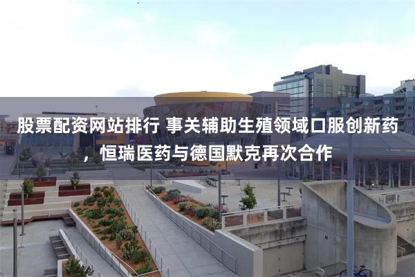股票配资网站排行 事关辅助生殖领域口服创新药，恒瑞医药与德国默克再次合作
