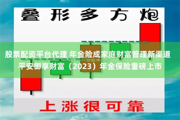 股票配资平台代理 年金险成家庭财富管理新渠道  平安御享财富（2023）年金保险重磅上市