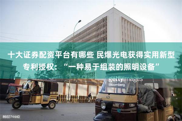 十大证券配资平台有哪些 民爆光电获得实用新型专利授权：“一种易于组装的照明设备”