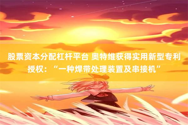 股票资本分配杠杆平台 奥特维获得实用新型专利授权：“一种焊带处理装置及串接机”