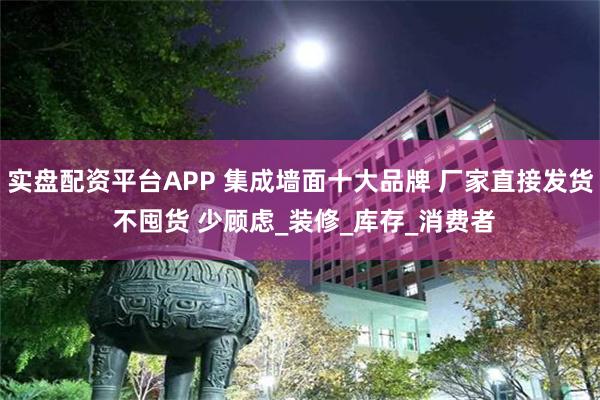 实盘配资平台APP 集成墙面十大品牌 厂家直接发货 不囤货 少顾虑_装修_库存_消费者