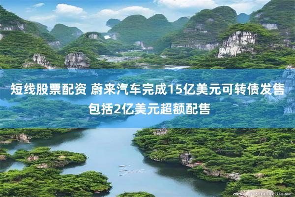 短线股票配资 蔚来汽车完成15亿美元可转债发售 包括2亿美元超额配售