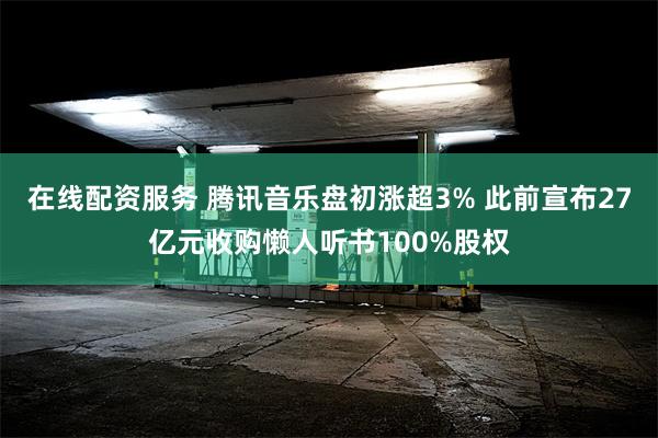 在线配资服务 腾讯音乐盘初涨超3% 此前宣布27亿元收购懒人听书100%股权