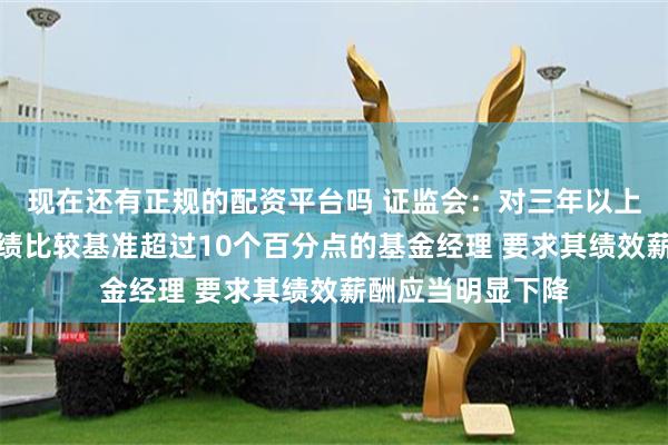 现在还有正规的配资平台吗 证监会：对三年以上产品业绩低于业绩比较基准超过10个百分点的基金经理 要求其绩效薪酬应当明显下降