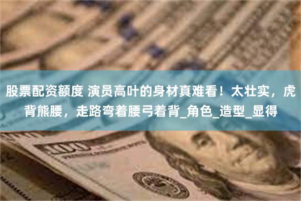 股票配资额度 演员高叶的身材真难看！太壮实，虎背熊腰，走路弯着腰弓着背_角色_造型_显得
