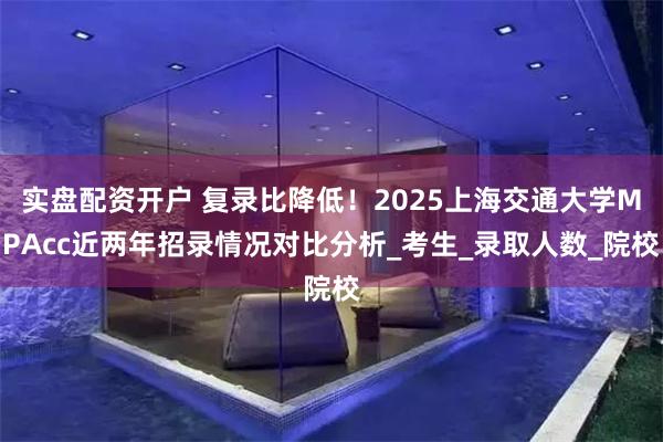 实盘配资开户 复录比降低！2025上海交通大学MPAcc近两年招录情况对比分析_考生_录取人数_院校