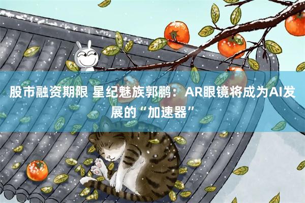 股市融资期限 星纪魅族郭鹏：AR眼镜将成为AI发展的“加速器”