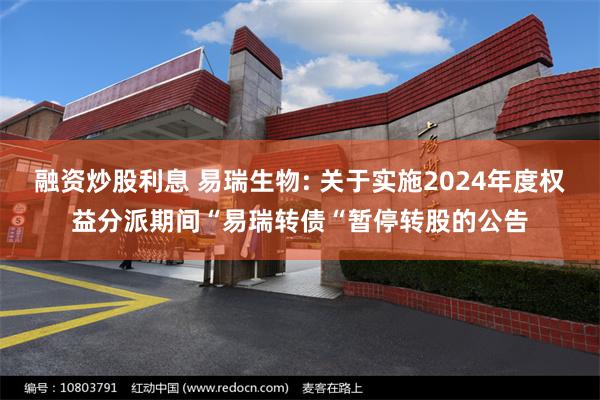 融资炒股利息 易瑞生物: 关于实施2024年度权益分派期间“易瑞转债“暂停转股的公告