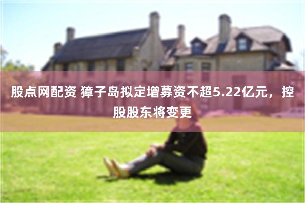股点网配资 獐子岛拟定增募资不超5.22亿元，控股股东将变更