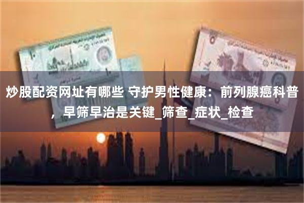 炒股配资网址有哪些 守护男性健康：前列腺癌科普，早筛早治是关键_筛查_症状_检查