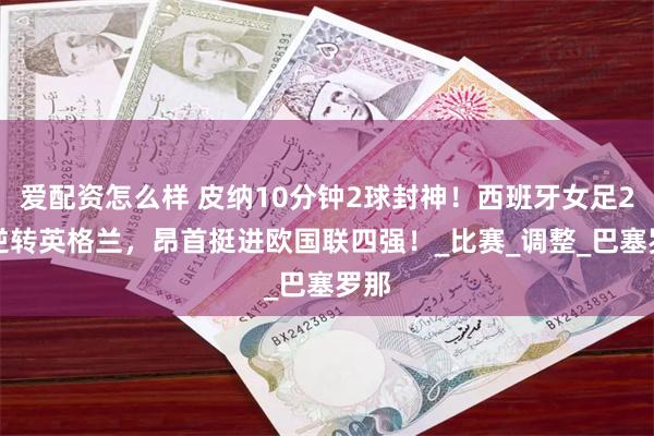 爱配资怎么样 皮纳10分钟2球封神！西班牙女足2-1逆转英格兰，昂首挺进欧国联四强！_比赛_调整_巴塞罗那