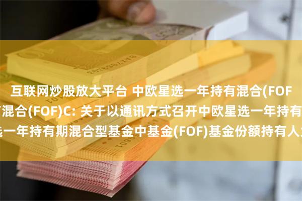 互联网炒股放大平台 中欧星选一年持有混合(FOF)A,中欧星选一年持有混合(FOF)C: 关于以通讯方式召开中欧星选一年持有期混合型基金中基金(FOF)基金份额持有人大会第二次提示性公告