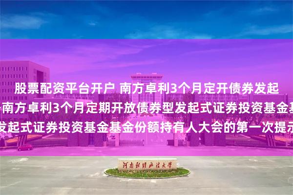 股票配资平台开户 南方卓利3个月定开债券发起: 关于以通讯方式召开南方卓利3个月定期开放债券型发起式证券投资基金基金份额持有人大会的第一次提示性公告