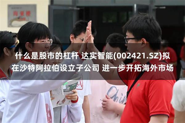 什么是股市的杠杆 达实智能(002421.SZ)拟在沙特阿拉伯设立子公司 进一步开拓海外市场