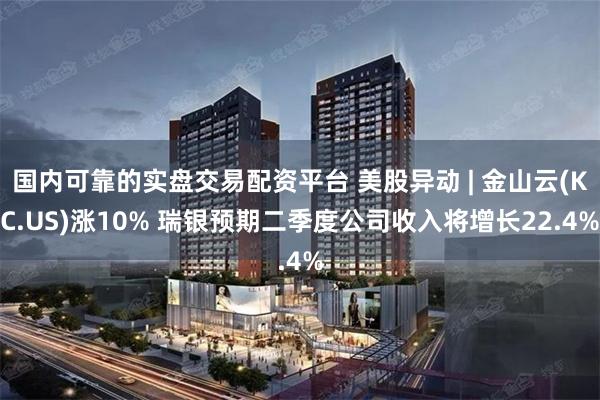 国内可靠的实盘交易配资平台 美股异动 | 金山云(KC.US)涨10% 瑞银预期二季度公司收入将增长22.4%