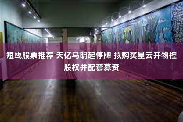 短线股票推荐 天亿马明起停牌 拟购买星云开物控股权并配套募资