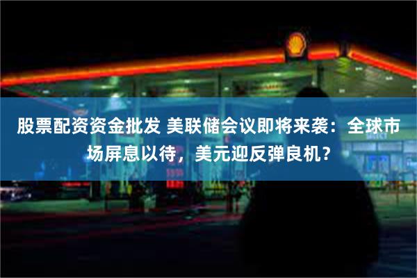 股票配资资金批发 美联储会议即将来袭：全球市场屏息以待，美元迎反弹良机？