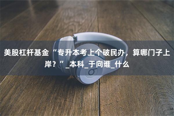 美股杠杆基金 “专升本考上个破民办，算哪门子上岸？”_本科_于向谁_什么