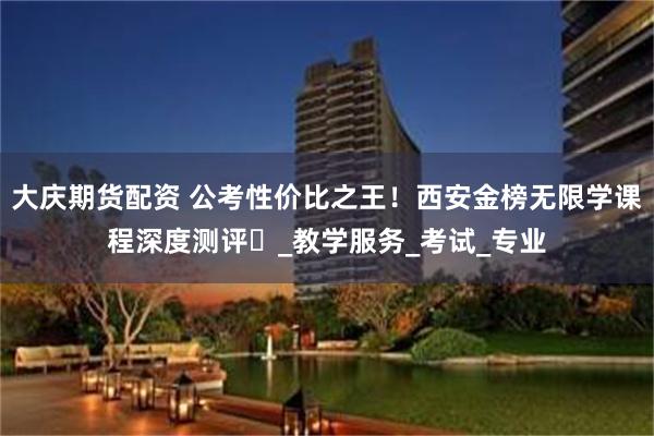 大庆期货配资 公考性价比之王！西安金榜无限学课程深度测评​_教学服务_考试_专业